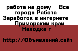 работа на дому  - Все города Работа » Заработок в интернете   . Приморский край,Находка г.